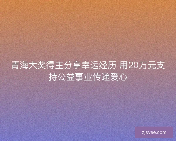 青海大奖得主分享幸运经历 用20万元支持公益事业传递爱心