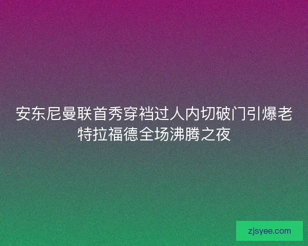 安东尼曼联首秀穿裆过人内切破门引爆老特拉福德全场沸腾之夜