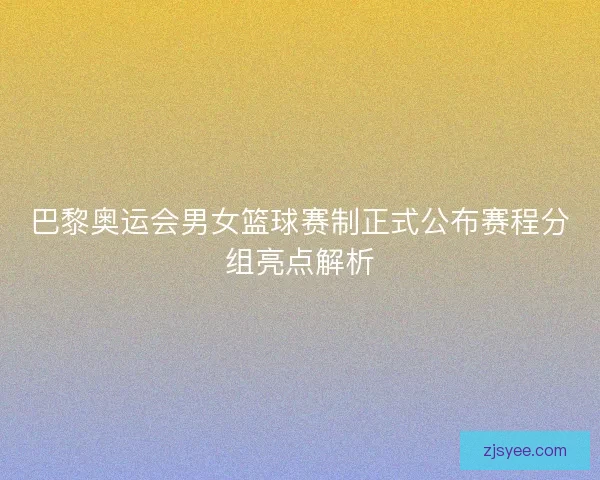 巴黎奥运会男女篮球赛制正式公布赛程分组亮点解析