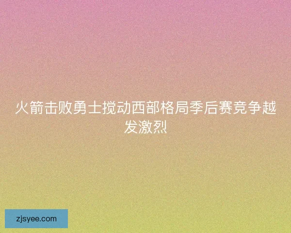 火箭击败勇士搅动西部格局季后赛竞争越发激烈