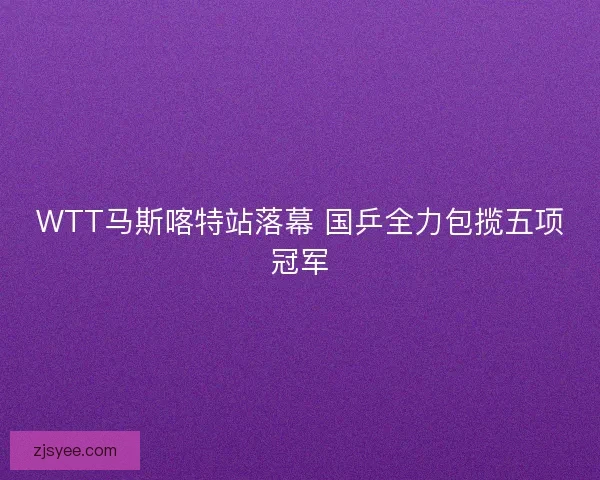 WTT马斯喀特站落幕 国乒全力包揽五项冠军