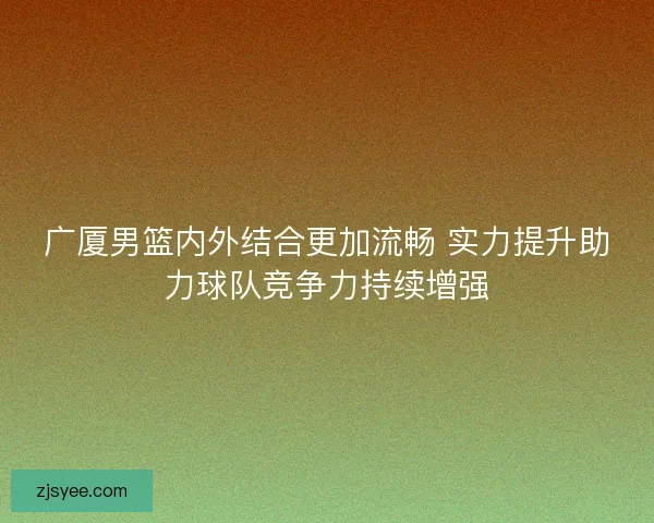 广厦男篮内外结合更加流畅 实力提升助力球队竞争力持续增强