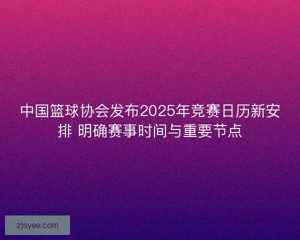 中国篮球协会发布2025年竞赛日历新安排 明确赛事时间与重要节点