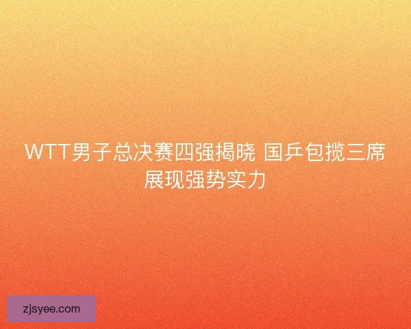 WTT男子总决赛四强揭晓 国乒包揽三席展现强势实力