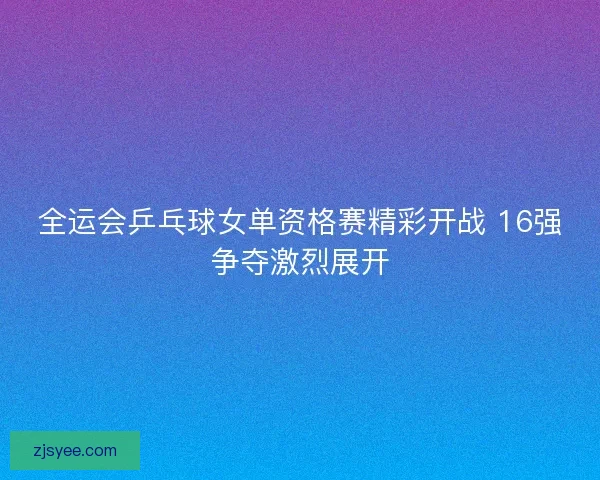 全运会乒乓球女单资格赛精彩开战 16强争夺激烈展开