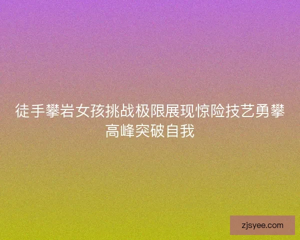 徒手攀岩女孩挑战极限展现惊险技艺勇攀高峰突破自我
