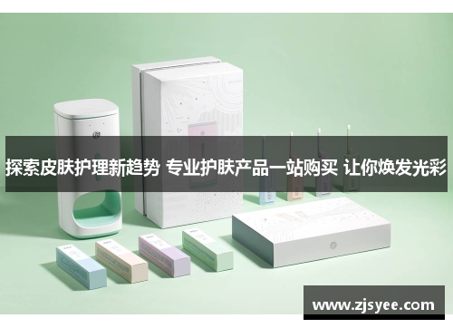 探索皮肤护理新趋势 专业护肤产品一站购买 让你焕发光彩