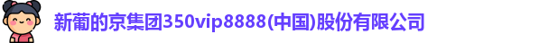新葡的京集团350vip8888(中国)股份有限公司